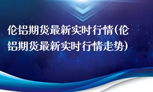 伦铝期货最新实时行情(伦铝期货最新实时行情走势)_https://www.xmqjcw.com_期货行情_第1张