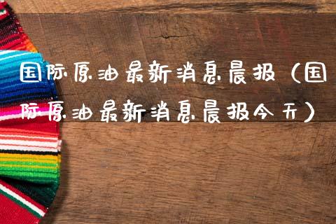 国际原油最新消息晨报（国际原油最新消息晨报今天）_https://www.xmqjcw.com_期货直播室_第1张