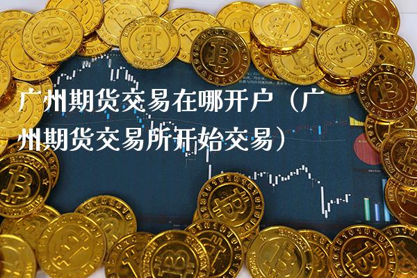 广州期货交易在哪开户（广州期货交易所开始交易）_https://www.xmqjcw.com_期货直播室_第1张