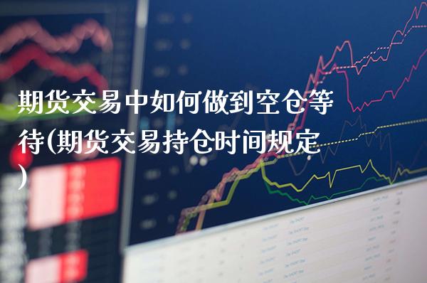 期货交易中如何做到空仓等待(期货交易持仓时间规定)_https://www.xmqjcw.com_期货百科_第1张
