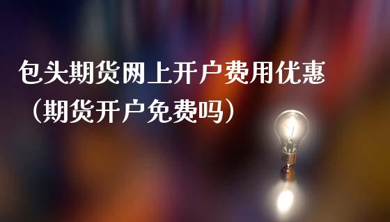 包头期货网上开户费用优惠（期货开户免费吗）_https://www.xmqjcw.com_期货投资_第1张
