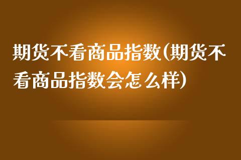 期货不看商品指数(期货不看商品指数会怎么样)_https://www.xmqjcw.com_期货百科_第1张
