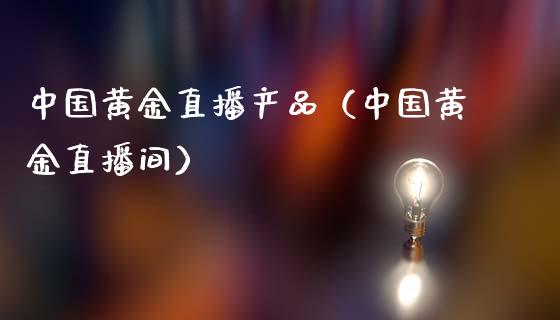 中国黄金直播产品（中国黄金直播间）_https://www.xmqjcw.com_期货开户_第1张