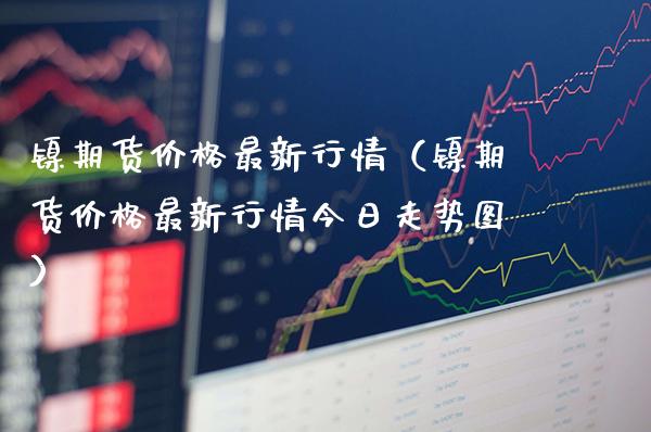 镍期货价格最新行情（镍期货价格最新行情今日走势图）_https://www.xmqjcw.com_期货直播室_第1张