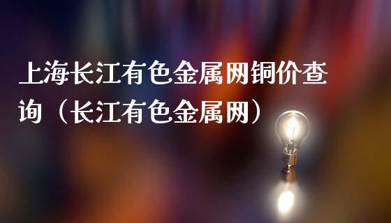 上海长江有色金属网铜价查询（长江有色金属网）_https://www.xmqjcw.com_期货投资_第1张