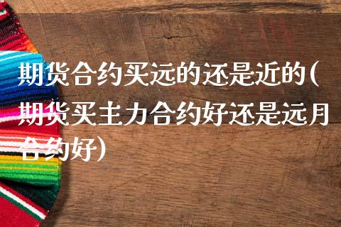 期货合约买远的还是近的(期货买主力合约好还是远月合约好)_https://www.xmqjcw.com_期货直播室_第1张