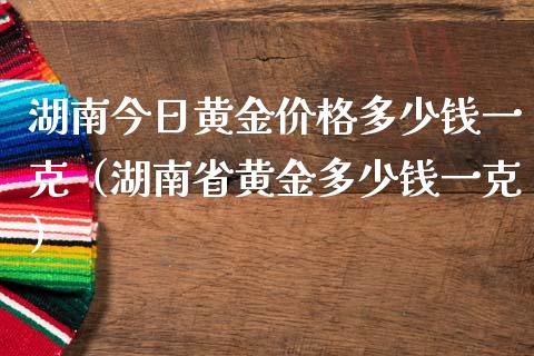 湖南今日黄金价格多少钱一克（湖南省黄金多少钱一克）_https://www.xmqjcw.com_期货投资_第1张
