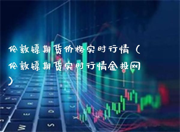 伦敦镍期货价格实时行情（伦敦镍期货实时行情金投网）_https://www.xmqjcw.com_期货直播室_第1张