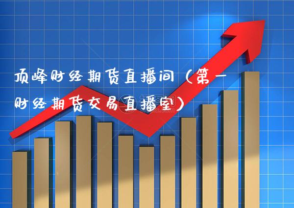 顶峰财经期货直播间（第一财经期货交易直播室）_https://www.xmqjcw.com_期货直播室_第1张