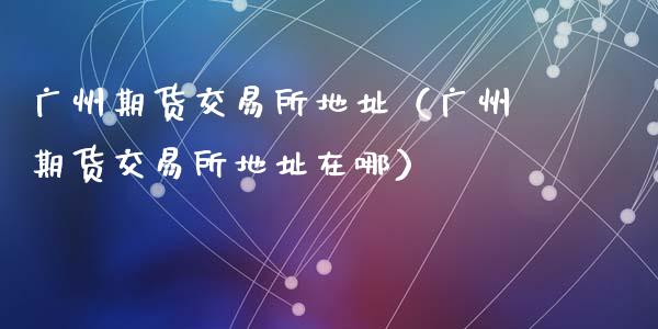 广州期货交易所地址（广州期货交易所地址在哪）_https://www.xmqjcw.com_期货行情_第1张