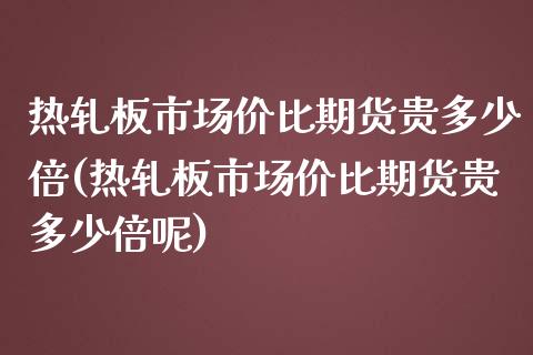 热轧板市场价比期货贵多少倍(热轧板市场价比期货贵多少倍呢)_https://www.xmqjcw.com_基金理财_第1张