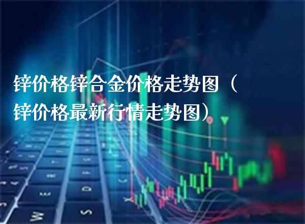 锌价格锌合金价格走势图（锌价格最新行情走势图）_https://www.xmqjcw.com_期货投资_第1张