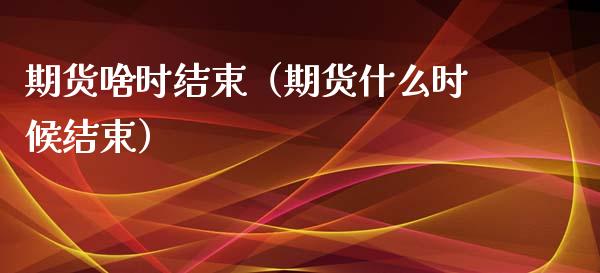 期货啥时结束（期货什么时候结束）_https://www.xmqjcw.com_期货投资_第1张