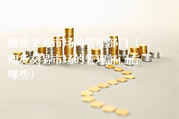 期货交易市场的管理部门（期货交易市场的管理部门有哪些）_https://www.xmqjcw.com_期货直播室_第1张