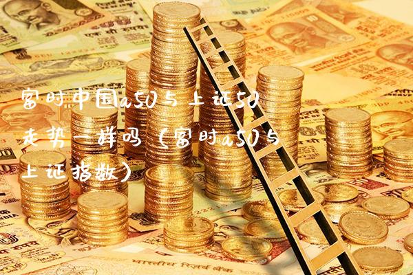 富时中国a50与上证50走势一样吗（富时a50与上证指数）_https://www.xmqjcw.com_期货开户_第1张