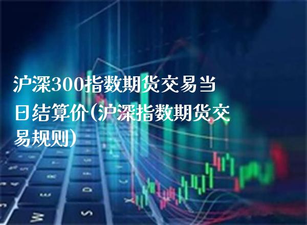 沪深300指数期货交易当日结算价(沪深指数期货交易规则)_https://www.xmqjcw.com_基金理财_第1张