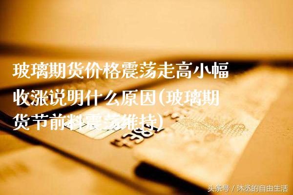 玻璃期货价格震荡走高小幅收涨说明什么原因(玻璃期货节前料震荡维持)_https://www.xmqjcw.com_期货百科_第1张