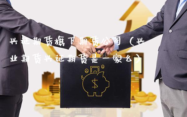 兴证期货旗下期货公司（兴业期货兴证期货是一家么）_https://www.xmqjcw.com_期货投资_第1张