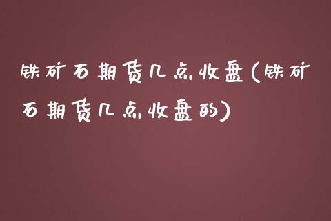 铁矿石期货几点收盘(铁矿石期货几点收盘的)_https://www.xmqjcw.com_期货直播室_第1张