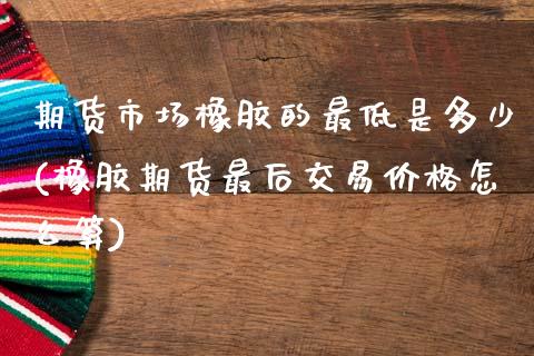 期货市场橡胶的最低是多少(橡胶期货最后交易价格怎么算)_https://www.xmqjcw.com_期货百科_第1张