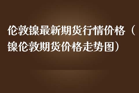 伦敦镍最新期货行情价格（镍伦敦期货价格走势图）_https://www.xmqjcw.com_期货投资_第1张