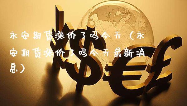 永安期货涨价了吗今天（永安期货涨价了吗今天最新消息）_https://www.xmqjcw.com_期货直播室_第1张
