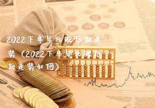 2022下半年化肥后期走势（2022下半年化肥后期走势如何）_https://www.xmqjcw.com_期货投资_第1张