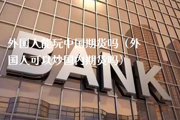 外国人能玩中国期货吗（外国人可以炒国内期货吗）_https://www.xmqjcw.com_期货投资_第1张