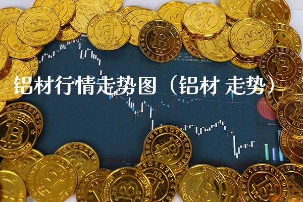 铝材行情走势图（铝材 走势）_https://www.xmqjcw.com_期货投资_第1张