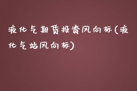 液化气期货投资风向标(液化气站风向标)_https://www.xmqjcw.com_期货百科_第1张