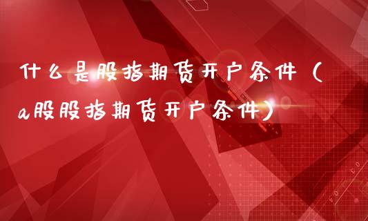 什么是股指期货开户条件（a股股指期货开户条件）_https://www.xmqjcw.com_期货投资_第1张