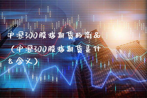 沪深300股指期货的商品（沪深300股指期货是什么含义）_https://www.xmqjcw.com_期货直播室_第1张
