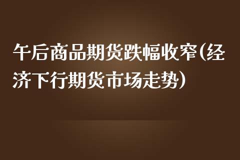 午后商品期货跌幅收窄(经济下行期货市场走势)_https://www.xmqjcw.com_期货百科_第1张