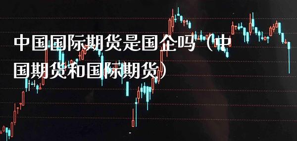 中国国际期货是国企吗（中国期货和国际期货）_https://www.xmqjcw.com_期货投资_第1张