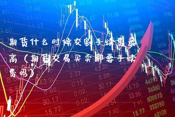 期货什么时候交割手续费最高（期货交易买卖都要手续费吗）_https://www.xmqjcw.com_期货行情_第1张