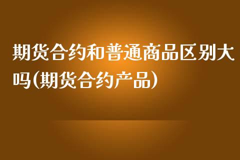 期货合约和普通商品区别大吗(期货合约产品)_https://www.xmqjcw.com_期货行情_第1张