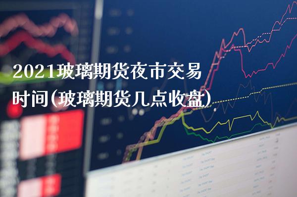 2021玻璃期货夜市交易时间(玻璃期货几点收盘)_https://www.xmqjcw.com_期货百科_第1张