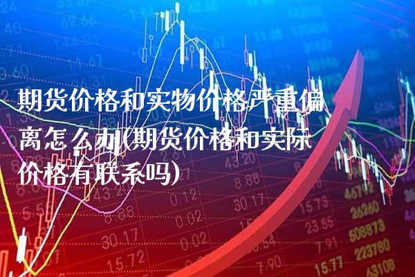 期货价格和实物价格严重偏离怎么办(期货价格和实际价格有联系吗)_https://www.xmqjcw.com_基金理财_第1张