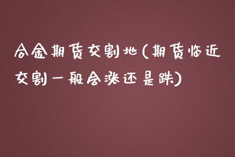 合金期货交割地(期货临近交割一般会涨还是跌)_https://www.xmqjcw.com_股票投资_第1张