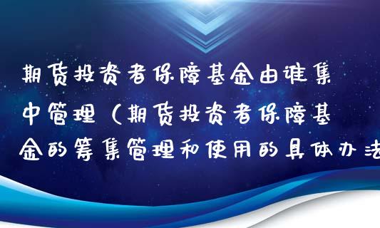 期货投资者保障基金由谁集中管理（期货投资者保障基金的筹集管理和使用的具体办法）_https://www.xmqjcw.com_期货开户_第1张